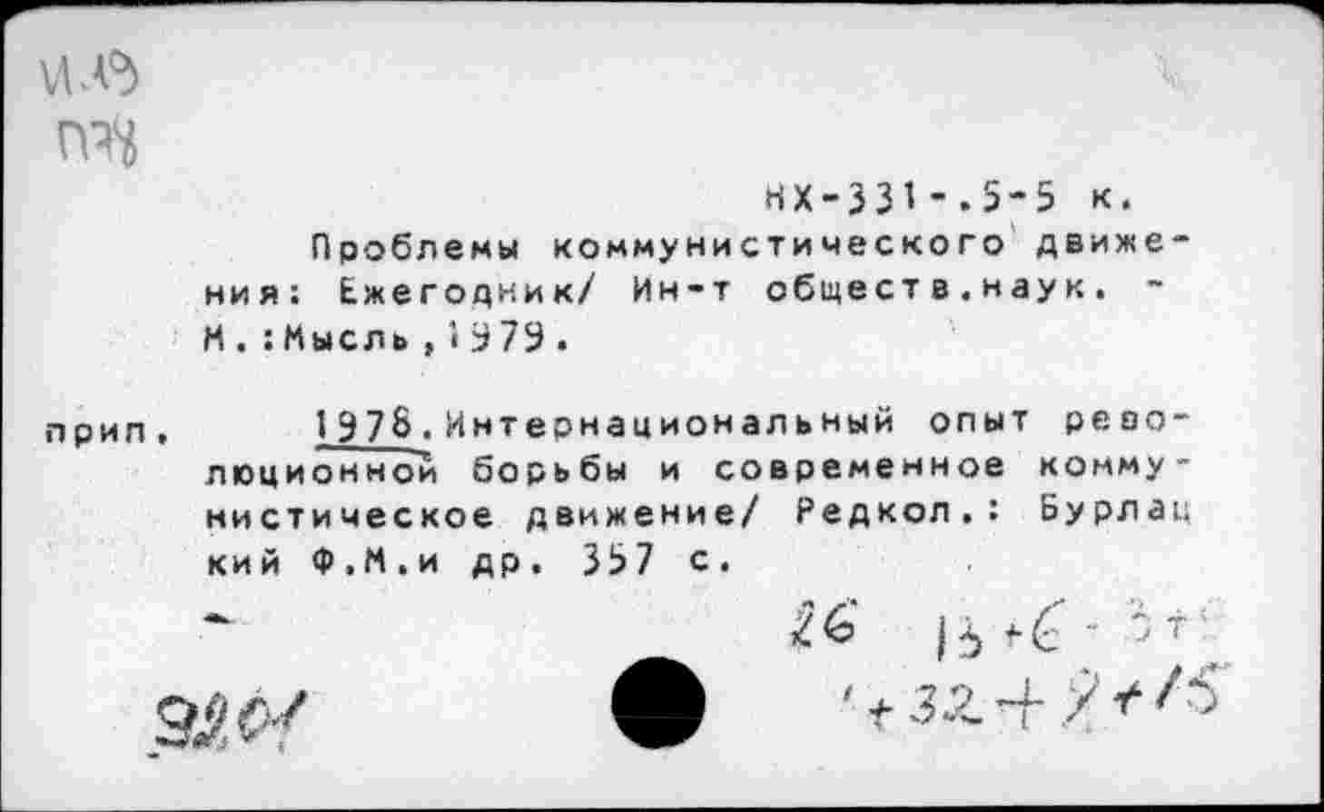 ﻿ие
нх-33>-.5-5 к.
Проблемы коммунистического движения: Ежегодник/ Ин-т общест в.наук. -И.:Мысль,1379.
прип, 197&.Интернациональный опыт революционной борьбы и современное коммунистическое движение/ Редкол.: Бурлац кийФ.М.идр. 337с.
16